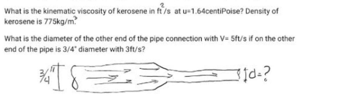 What is the kinematic viscosity of kerosene in ft/s at u=1.64centiPoise? Density of
kerosene is 775kg/m.
What is the diameter of the other end of the pipe connection with V= 5ft/s if on the other
end of the pipe is 3/4" diameter with 3ft/s?
