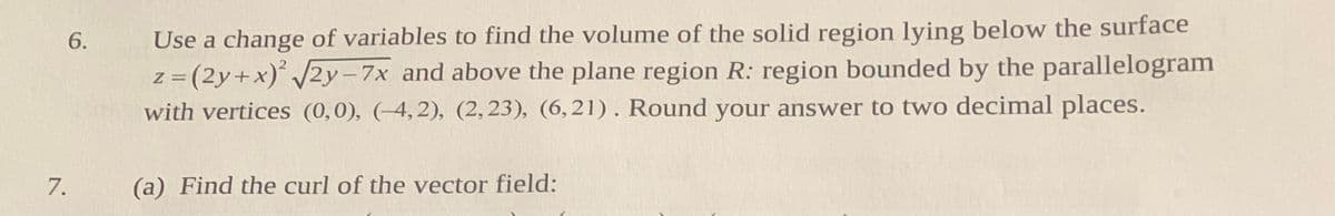 Use a change of variables to find the volume of the solid region lying below the surface
z = (2y+x)' /2y-7x and above the plane region R: region bounded by the parallelogram
with vertices (0,0), (-4,2), (2,23), (6,21). Round your answer to two decimal places.
6.
%3D
7.
(a) Find the curl of the vector field:
