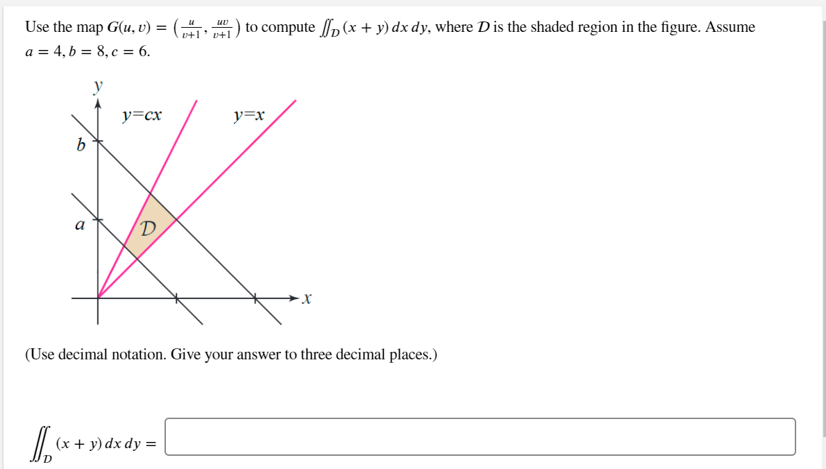 Use the map G(u, v) =
:) to compute , (x + y) dx dy, where D is the shaded region in the figure. Assume
uv
p+1' v+1
a = 4, b = 8, c = 6.
y
y=cx
y=x
(Use decimal notation. Give your answer to three decimal places.)
(х + у) dx dy %3
