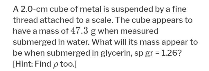 A 2.0-cm cube of metal is suspended by a fine
thread attached to a scale. The cube appears to
have a mass of 47.3 g when measured
submerged in water. What will its mass appear to
be when submerged in glycerin, sp gr = 1.26?
[Hint: Find p too.]
