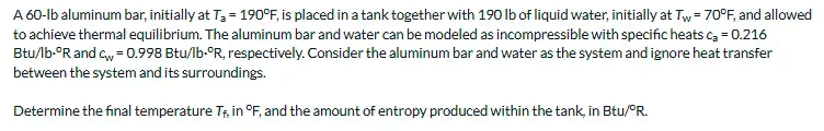 A 60-lb aluminum bar, initially at T3 = 190°F, is placed in a tank together with 190 lb of liquid water, initially at Tw= 70°F, and allowed
to achieve thermal equilibrium. The aluminum bar and water can be modeled as incompressible with specific heats ca = 0.216
Btu/lb-°R and Gw = 0.998 Btu/lb-°R, respectively. Consider the aluminum bar and water as the system and ignore heat transfer
between the system and its surroundings.
Determine the final temperature Tr, in °F, and the amount of entropy produced within the tank, in Btu/PR.
