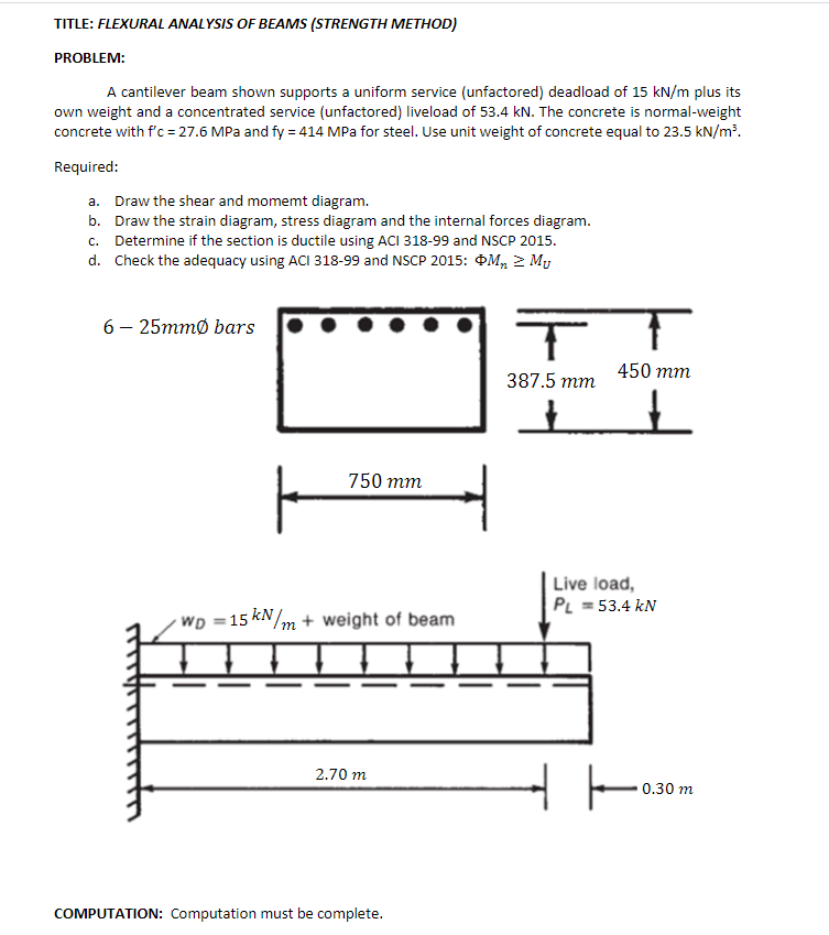 TITLE: FLEXURAL ANALYSIS OF BEAMS (STRENGTH METHOD)
PROBLEM:
A cantilever beam shown supports a uniform service (unfactored) deadload of 15 kN/m plus its
own weight and a concentrated service (unfactored) liveload of 53.4 kN. The concrete is normal-weight
concrete with f'c = 27.6 MPa and fy = 414 MPa for steel. Use unit weight of concrete equal to 23.5 kN/m³.
Required:
a. Draw the shear and momemt diagram.
b. Draw the strain diagram, stress diagram and the internal forces diagram.
c. Determine if the section is ductile using ACI 318-99 and NSCP 2015.
d. Check the adequacy using ACI 318-99 and NSCP 2015: ĐM, 2 My
6 — 25тmо bars
450 mm
387.5 тm
750 тm
| Live load,
PL = 53.4 kN
WD =15 kN/m + weight of beam
2.70 m
0.30 m
COMPUTATION: Computation must be complete.
