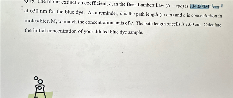 I
molar extinction coefficient, &, in the Beer-Lambert Law (A =&bc) is 134,000M-1cm-1
at 630 nm for the blue dye. As a reminder, b is the path length (in cm) and c is concentration in
moles/liter, M, to match the concentration units of ɛ. The path length of cells is 1.00 cm. Calculate
the initial concentration of your diluted blue dye sample.