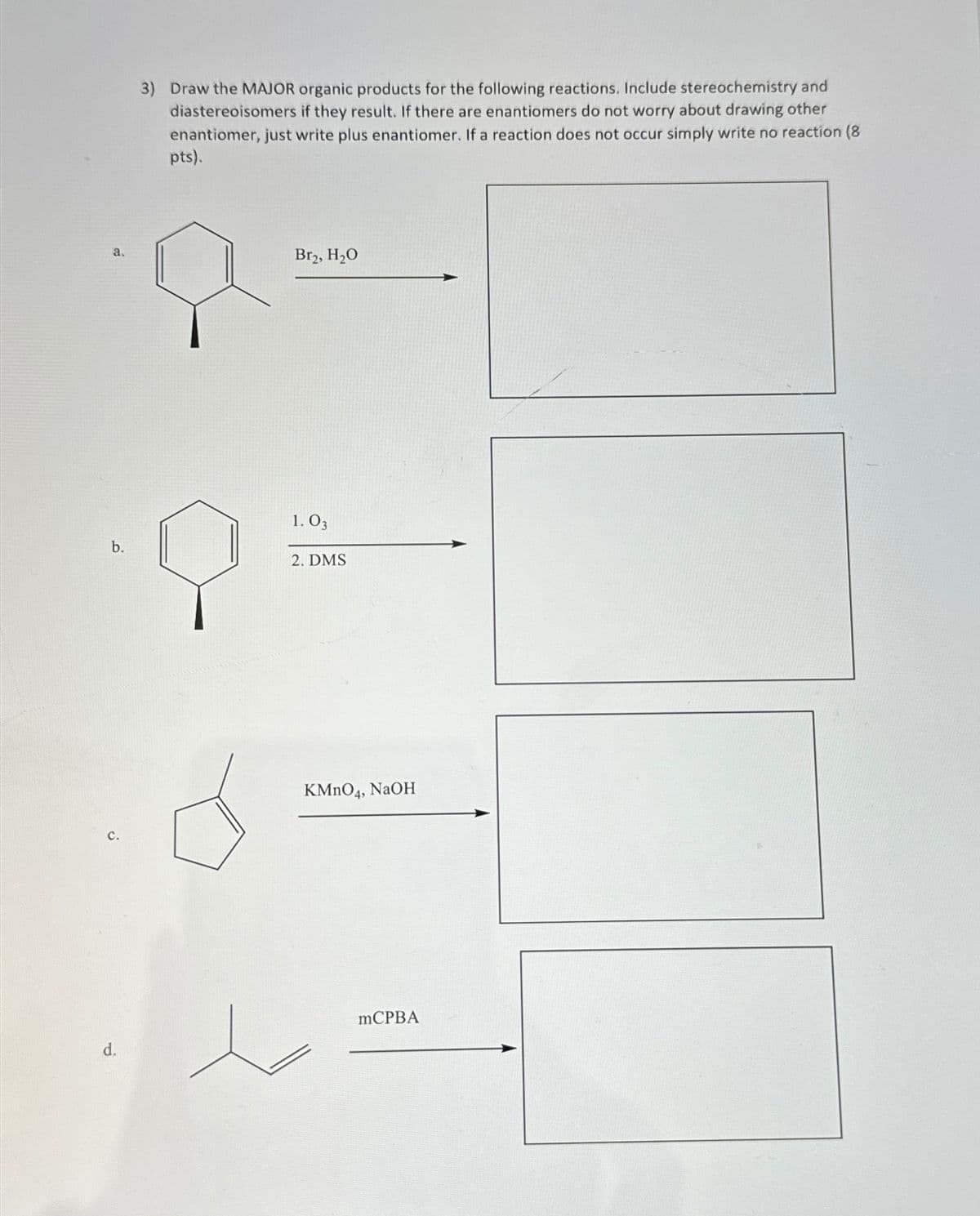 3) Draw the MAJOR organic products for the following reactions. Include stereochemistry and
diastereoisomers if they result. If there are enantiomers do not worry about drawing other
enantiomer, just write plus enantiomer. If a reaction does not occur simply write no reaction (8
pts).
a.
Br₂, H₂O
b.
C.
d.
1. 03
2. DMS
KMnO4, NaOH
mCPBA