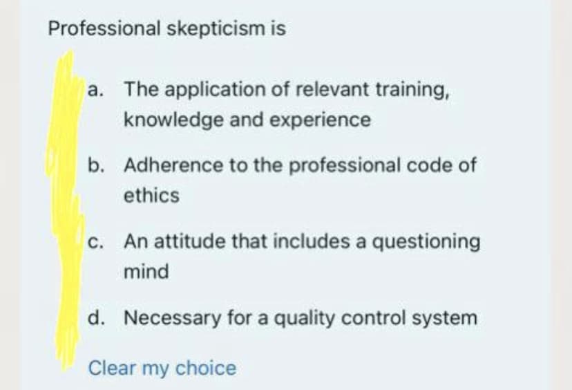 Professional skepticism is
a. The application of relevant training,
knowledge and experience
b. Adherence to the professional code of
ethics
c. An attitude that includes a questioning
mind
d. Necessary for a quality control system
Clear my choice

