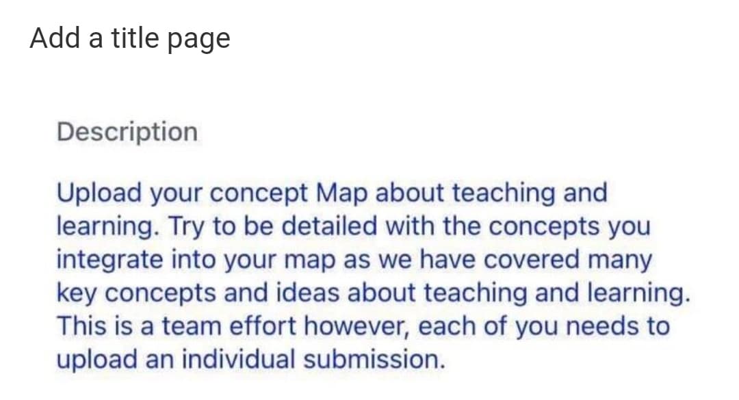 Add a title page
Description
Upload your concept Map about teaching and
learning. Try to be detailed with the concepts you
integrate into your map as we have covered many
key concepts and ideas about teaching and learning.
This is a team effort however, each of you needs to
upload an individual submission.
