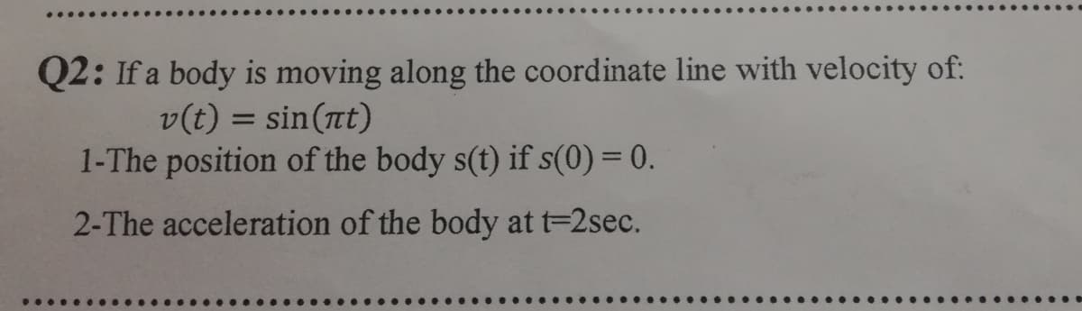 Q2: If a body is moving along the coordinate line with velocity of:
v(t) = sin(nt)
1-The position of the body s(t) if s(0) = 0.
%3D
2-The acceleration of the body at t=2sec.
