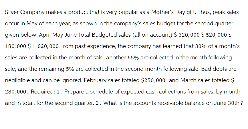 Silver Company makes a product that is very popular as a Mother's Day gift. Thus, peak sales
occur in May of each year, as shown in the company's sales budget for the second quarter
given below: April May June Total Budgeted sales (all on account) $ 320,000 $520,000 $
180,000 $1,020,000 From past experience, the company has learned that 30% of a month's
sales are collected in the month of sale, another 65% are collected in the month following
sale, and the remaining 5% are collected in the second month following sale. Bad debts are
negligible and can be ignored. February sales totaled $250,000, and March sales totaled $
280,000. Required: 1. Prepare a schedule of expected cash collections from sales, by month
and in total, for the second quarter. 2. What is the accounts receivable balance on June 30th?