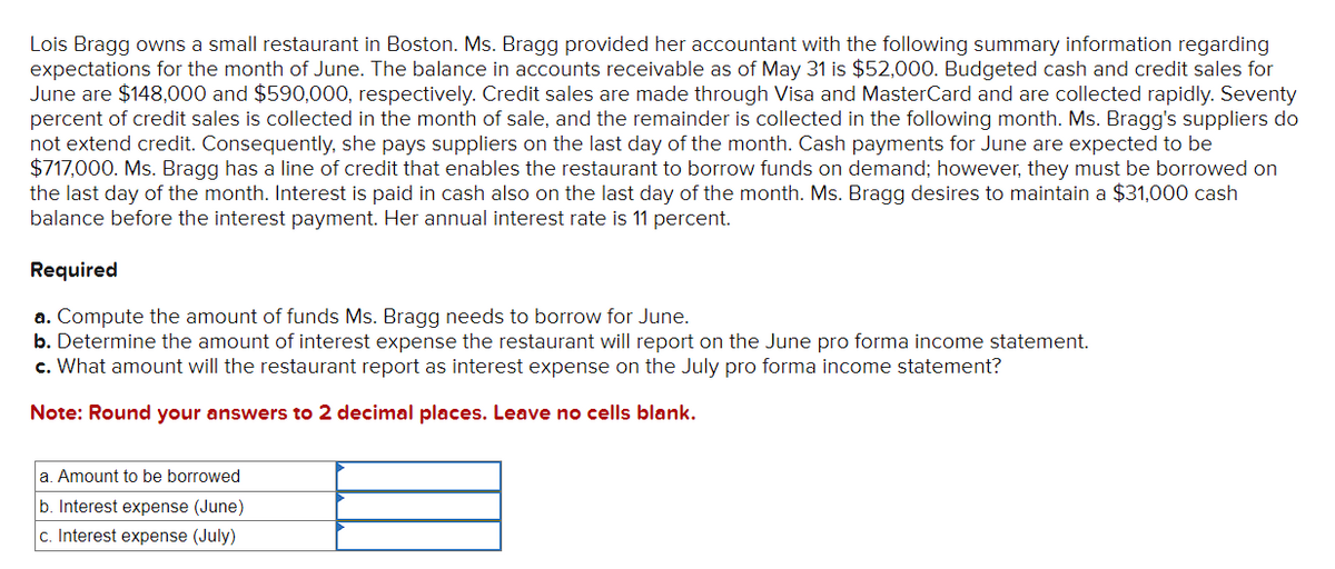 Lois Bragg owns a small restaurant in Boston. Ms. Bragg provided her accountant with the following summary information regarding
expectations for the month of June. The balance in accounts receivable as of May 31 is $52,000. Budgeted cash and credit sales for
June are $148,000 and $590,000, respectively. Credit sales are made through Visa and MasterCard and are collected rapidly. Seventy
percent of credit sales is collected in the month of sale, and the remainder is collected in the following month. Ms. Bragg's suppliers do
not extend credit. Consequently, she pays suppliers on the last day of the month. Cash payments for June are expected to be
$717,000. Ms. Bragg has a line of credit that enables the restaurant to borrow funds on demand; however, they must be borrowed on
the last day of the month. Interest is paid in cash also on the last day of the month. Ms. Bragg desires to maintain a $31,000 cash
balance before the interest payment. Her annual interest rate is 11 percent.
Required
a. Compute the amount of funds Ms. Bragg needs to borrow for June.
b. Determine the amount of interest expense the restaurant will report on the June pro forma income statement.
c. What amount will the restaurant report as interest expense on the July pro forma income statement?
Note: Round your answers to 2 decimal places. Leave no cells blank.
a. Amount to be borrowed
b. Interest expense (June)
c. Interest expense (July)