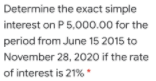 Determine the exact simple
interest on P 5,000.00 for the
period from June 15 2015 to
November 28, 2020 if the rate
of interest is 21% '
