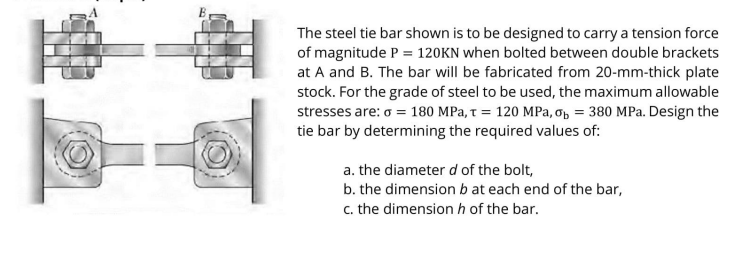 The steel tie bar shown is to be designed to carry a tension force
of magnitude P = 120KN when bolted between double brackets
at A and B. The bar will be fabricated from 20-mm-thick plate
stock. For the grade of steel to be used, the maximum allowable
stresses are: o = 180 MPa, t = 120 MPa, op = 380 MPa. Design the
tie bar by determining the required values of:
a. the diameter d of the bolt,
b. the dimension b at each end of the bar,
c. the dimension h of the bar.
