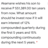 Akamane wishes his son to
receive P 551,389.00 ten years
from now. What amount
should he invest now if it will
earn interest of 12%
compounded quarterly during
the first 5 years and 15%
compounding continuously
during the next 5 years.

