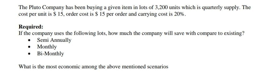 The Pluto Company has been buying a given item in lots of 3,200 units which is quarterly supply. The
cost per unit is $ 15, order cost is $ 15 per order and carrying cost is 20%.
Required:
If the company uses the following lots, how much the company will save with compare to existing?
Semi Annually
Monthly
Bi-Monthly
What is the most economic among the above mentioned scenarios
