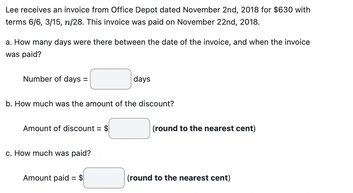 Lee receives an invoice from Office Depot dated November 2nd, 2018 for $630 with
terms 6/6, 3/15, n/28. This invoice was paid on November 22nd, 2018.
a. How many days were there between the date of the invoice, and when the invoice
was paid?
Number of days =
b. How much was the amount of the discount?
Amount of discount = $
c. How much was paid?
days
Amount paid = $
(round to the nearest cent)
(round to the nearest cent)