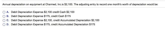 Annual depreciation on equipment at Charmed, Inc.is $2,100. The adjusting entry to record one month's worth of depreciation would be:
A. Debit Depreciation Expense $2,100 credit Cash $2,100
B. Debit Depreciation Expense $175, credit Cash $175
C. Debit Depreciation Expense $2,100, credit Accumulated Depreciation $2,100
D. Debit Depreciation Expense $175, credit Accumulated Depreciation $175
