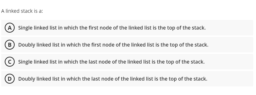 A linked stack is a:
A) Single linked list in which the first node of the linked list is the top of the stack.
B
Doubly linked list in which the first node of the linked list is the top of the stack.
Single linked list in which the last node of the linked list is the top of the stack.
D) Doubly linked list in which the last node of the linked list is the top of the stack.
