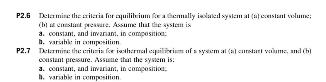 P2.6
Determine the criteria for equilibrium for a thermally isolated system at (a) constant volume;
(b) at constant pressure. Assume that the system is
a. constant, and invariant, in composition;
b. variable in composition.
Determine the criteria for isothermal equilibrium of a system at (a) constant volume, and (b)
constant pressure. Assume that the system is:
a. constant, and invariant, in composition;
b. variable in composition.
P2.7
