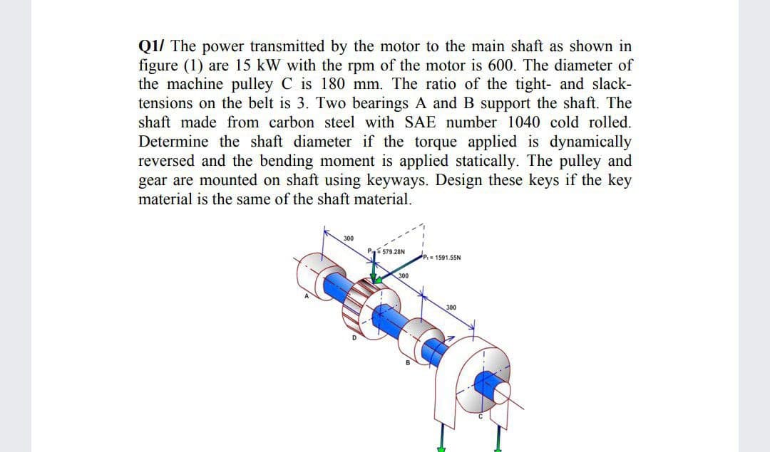 Q1/ The power transmitted by the motor to the main shaft as shown in
figure (1) are 15 kW with the rpm of the motor is 600. The diameter of
the machine pulley C is 180 mm. The ratio of the tight- and slack-
tensions on the belt is 3. Two bearings A and B support the shaft. The
shaft made from carbon steel with SAE number 1040 cold rolled.
Determine the shaft diameter if the torque applied is dynamically
reversed and the bending moment is applied statically. The pulley and
gear are mounted on shaft using keyways. Design these keys if the key
material is the same of the shaft material.
300
Pí 579.28N
1591.55N
300
300
