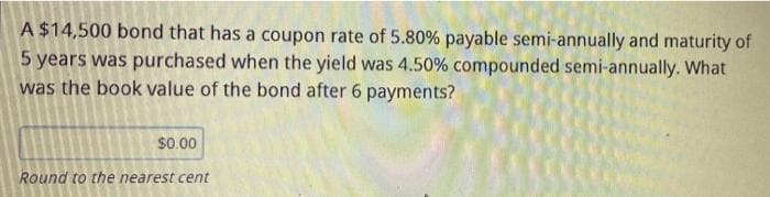 A $14,500 bond that has a coupon rate of 5.80% payable semi-annually and maturity of
5 years was purchased when the yield was 4.50% compounded semi-annually. What
was the book value of the bond after 6 payments?
$0.00
Round to the nearest cent
