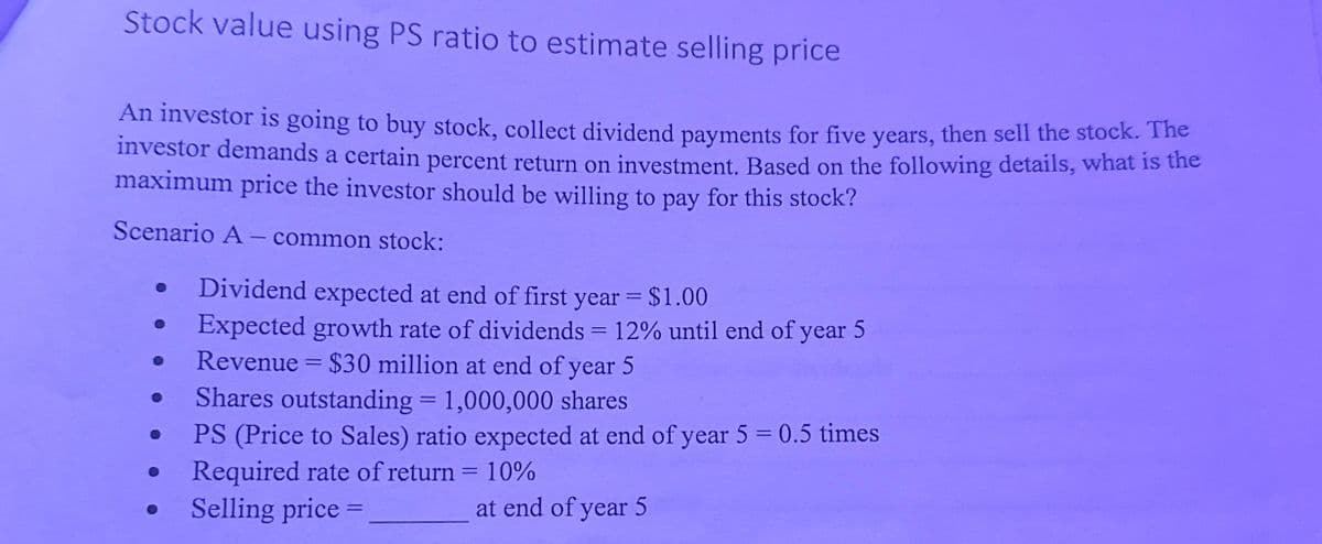 Stock value using PS ratio to estimate selling price
An investor is going to buy stock, collect dividend payments for five years, then sell the stock. The
investor demands a certain percent return on investment. Based on the following details, what is the
maximum price the investor should be willing to pay for this stock?
Scenario A common stock:
•
Dividend expected at end of first year = $1.00
Expected growth rate of dividends = 12% until end of year 5
-
Revenue $30 million at end of year 5
Shares outstanding = 1,000,000 shares
PS (Price to Sales) ratio expected at end of year 5 = 0.5 times
Required rate of return = 10%
O
Selling price =
-
at end of year 5