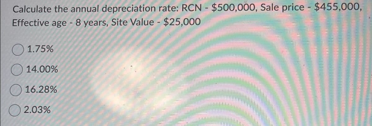 Calculate the annual depreciation rate: RCN - $500,000, Sale price - $455,000,
Effective age - 8 years, Site Value - $25,000
1.75%
14.00%
16.28%
2.03%