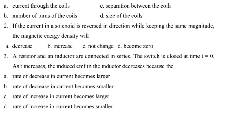 a. current through the coils
c. separation between the coils
b. number of turns of the coils
d. size of the coils
2. If the current in a solenoid is reversed in direction while keeping the same magnitude,
the magnetic energy density will
a. decrease
b. increase
c. not change d. become zero
3. A resistor and an inductor are connected in series. The switch is closed at time t = 0.
As t increases, the induced emf in the inductor decreases because the
a. rate of decrease in current becomes larger.
b. rate of decrease in current becomes smaller.
c. rate of increase in current becomes larger.
d. rate of increase in current becomes smaller.
