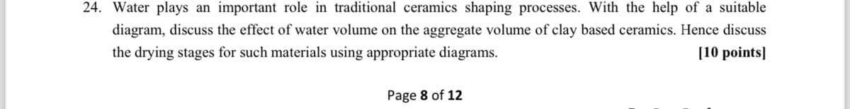 24. Water plays an important role in traditional ceramics shaping processes. With the help of a suitable
diagram, discuss the effect of water volume on the aggregate volume of clay based ceramics. Hence discuss
the drying stages for such materials using appropriate diagrams.
Page 8 of 12
[10 points]