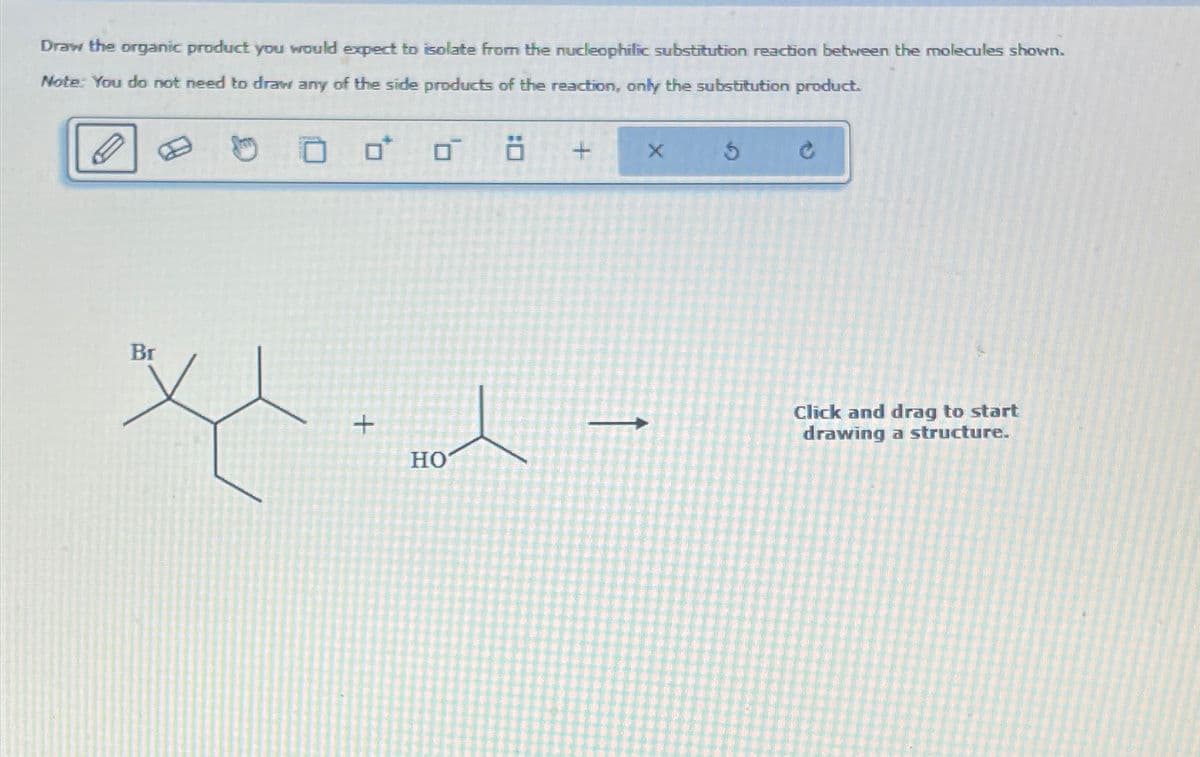 Draw the organic product you would expect to isolate from the nucleophilic substitution reaction between the molecules shown.
Note: You do not need to draw any of the side products of the reaction, only the substitution product.
H
× 5
Br
+
HO
+
1
Click and drag to start
drawing a structure.