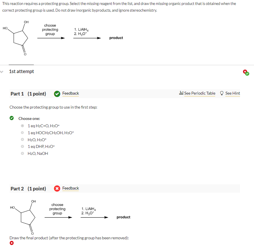 This reaction requires a protecting group. Select the missing reagent from the list, and draw the missing organic product that is obtained when the
correct protecting group is used. Do not draw inorganic byproducts, and ignore stereochemistry.
OH
HO
choose
protecting
group
1. LIAIH4
2. H₂O*
product
1st attempt
Part 1 (1 point)
Feedback
Choose the protecting group to use in the first step:
Choose one:
1 eq H2C=O, H3O+
1 eq HOCH2CH2OH, H3O+
H2O, H3O+
1 eq DHP, H3O+
H2O, NaOH
Part 2 (1 point)
Feedback
OH
HO
choose
protecting
group
1. LIAIH4
2. H₂O*
product
Draw the final product (after the protecting group has been removed):
See Periodic Table
See Hint