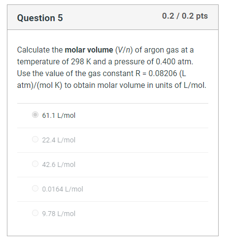 Question 5
0.2/0.2 pts
Calculate the molar volume (V/n) of argon gas at a
temperature of 298 K and a pressure of 0.400 atm.
Use the value of the gas constant R = 0.08206 (L
atm)/(mol K) to obtain molar volume in units of L/mol.
61.1 L/mol
22.4 L/mol
42.6 L/mol
0.0164 L/mol
9.78 L/mol