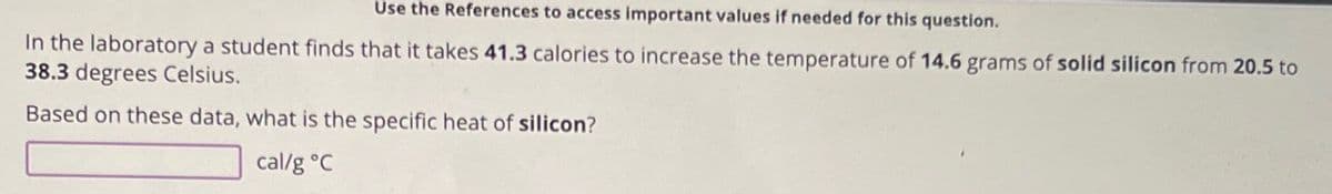 Use the References to access important values if needed for this question.
In the laboratory a student finds that it takes 41.3 calories to increase the temperature of 14.6 grams of solid silicon from 20.5 to
38.3 degrees Celsius.
Based on these data, what is the specific heat of silicon?
cal/g °C