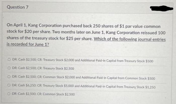 Question 7
On April 1, Kang Corporation purchased back 250 shares of $1 par value common
stock for $20 per share. Two months later on June 1, Kang Corporation reissued 100
shares of the treasury stock for $25 per share. Which of the following journal entries
is recorded for June 1?
O DR: Cash $2.500; CR: Treasury Stock $2,000 and Additional Paid-in Capital from Treasury Stock $500
O DR: Cash $2.500; CR: Treasury Stock $2.500
O DR: Cash $2.500; CR Common Stock $2.000 and Additional Paid-in Capital from Common Stock $500
O DR: Cash $6,250; CR: Treasury Stock $5,000 and Additional Paid-in Capital from Treasury Stock $1.250
O DR: Cash $2,500; CR: Common Stock $2.500
