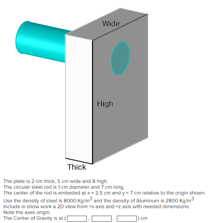 Wide
High
Thick
The plate is 2 cm thick, 5 cm wide and 8 high.
The circular steel rod is 1 cm diameter and 7 cm long.
The center of the rod is embeded at x = 2.5 cm and y = 7 cm relative to the origin shown.
Use the density of steel is 8000 Kg/m³ and the density of Aluminum is 2800 kg/m³
Include in show work a 2D view from +x axis and +z axis with needed dimensions.
Note the axes origin.
The Center of Gravity is at
) cm