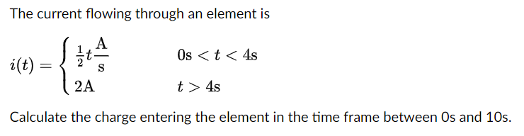 The current flowing through an element is
A
S
Os < t < 4s
2A
t > 4s
Calculate the charge entering the element in the time frame between Os and 10s.
i(t)
=