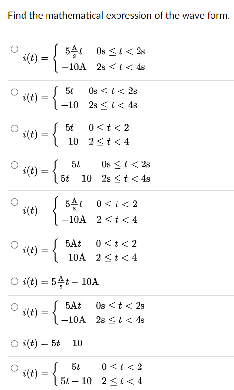 Find the mathematical expression of the wave form.
5t Os < t < 2s
i(t)
=
-10A
2st< 4s
5t
Os < t <2s
i(t)
=
-10
2st< 4s
5t 0<t<2
i(t):
i(t) = {}
=
-10
2<t< 4
5t
Ost<2s
5t - 10
2s < t < 4s
i(t)
=
5At 0<t<2
-10A 2<t<4
5At
0<t<2
i(t)
=
-10A 2<t<4
O i(t) = 5t - 10A
i(t) = {.
5At Os < t < 2s
-10A
O i(t) = 5t10
2st < 4s
i(t)
=
5t
0<t<2
5t 10 2t<4