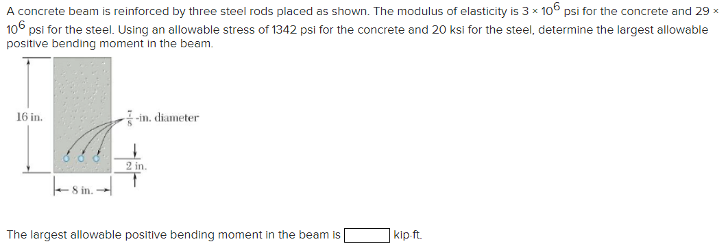 A concrete beam is reinforced by three steel rods placed as shown. The modulus of elasticity is 3 × 106 psi for the concrete and 29 ×
106 psi for the steel. Using an allowable stress of 1342 psi for the concrete and 20 ksi for the steel, determine the largest allowable
positive bending moment in the beam.
16 in.
-in. diameter
8 in.
2 in.
The largest allowable positive bending moment in the beam is
kip-ft.