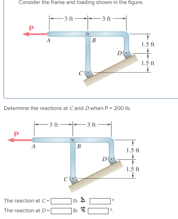 Consider the frame and loading shown in the figure.
P
P
A
A
-3 ft
-3 ft-
Determine the reactions at Cand D when P = 200 lb.
The reaction at C=
The reaction at D =
B
24 Da
B
-3 ft
lb
lb &
-3 ft
D
DO
0
1.5 ft
1.5 ft
1.5 ft
1.5 ft