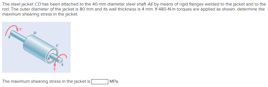 The steel jacket CD has been attached to the 40-mm diameter steel shaft AE by means of rigid flanges welded to the jacket and to the
rod. The outer diameter of the jacket is 80 mm and its wall thickness is 4 mm. If 480-N-m torques are applied as shown, determine the
maximum shearing stress in the jacket.
D
E
C
T
The maximum shearing stress in the jacket is
MPa.