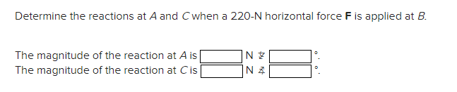 Determine the reactions at A and C when a 220-N horizontal force F is applied at B.
The magnitude of the reaction at A is
The magnitude of the reaction at Cis
N
N.