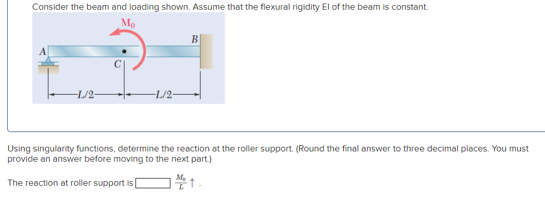 Consider the beam and loading shown. Assume that the flexural rigidity El of the beam is constant.
Mo
-L/2-
C
-L/2-
B
Using singularity functions, determine the reaction at the roller support. (Round the final answer to three decimal places. You must
provide an answer before moving to the next part.)
The reaction at roller support is
Mo
