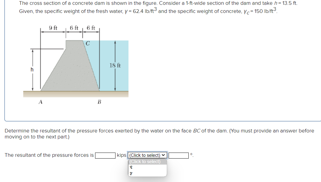 The cross section of a concrete dam is shown in the figure. Consider a 1-ft-wide section of the dam and take h = 13.5 ft.
Given, the specific weight of the fresh water, y = 62.4 lb/ft3 and the specific weight of concrete, c = 150 lb/ft³.
h
A
9 ft
6 ft
6 ft
с
B
The resultant of the pressure forces is
18 ft
Determine the resultant of the pressure forces exerted by the water on the face BC of the dam. (You must provide an answer before
moving on to the next part.)
kips (Click to select)
(Click to select)
प्रु
8