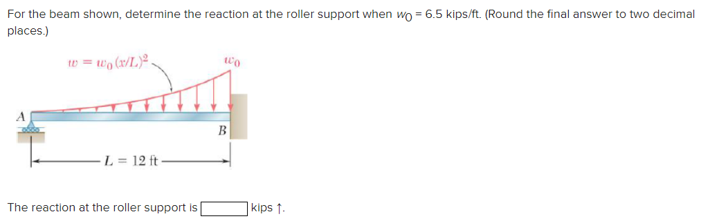 For the beam shown, determine the reaction at the roller support when wo = 6.5 kips/ft. (Round the final answer to two decimal
places.)
w=wo (x/L)2
Wo
A
L= 12 ft⋅
B
The reaction at the roller support is
kips 1-