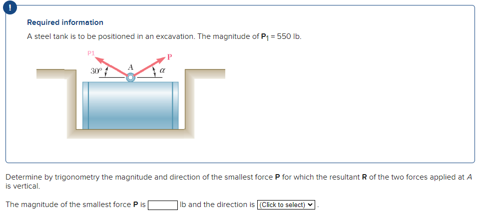 !
Required information
A steel tank is to be positioned in an excavation. The magnitude of P₁ = 550 lb.
P1
30°
A
Determine by trigonometry the magnitude and direction of the smallest force P for which the resultant R of the two forces applied at A
is vertical.
The magnitude of the smallest force P is
lb and the direction is (Click to select)