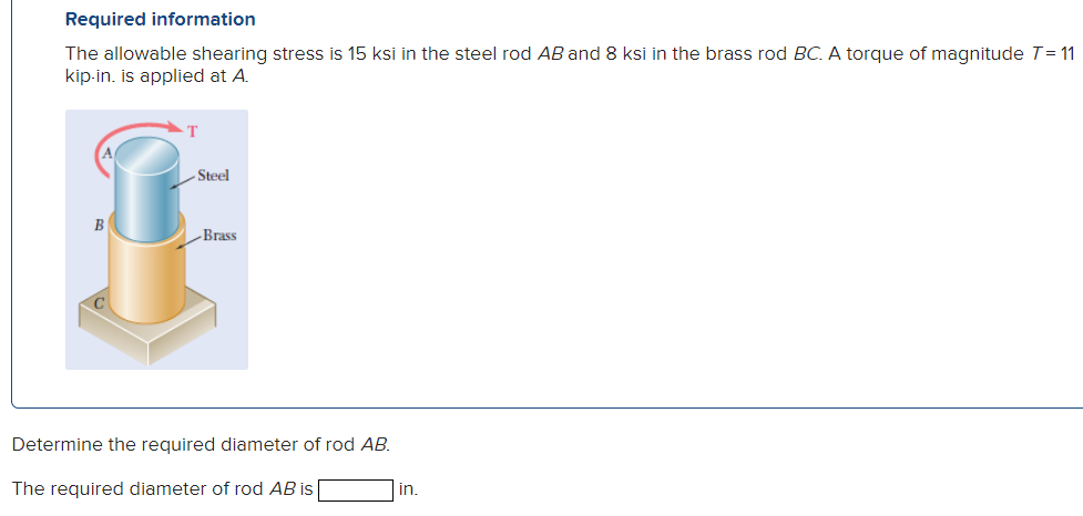 Required information
The allowable shearing stress is 15 ksi in the steel rod AB and 8 ksi in the brass rod BC. A torque of magnitude 7=11
kip-in. is applied at A.
T
-Steel
B
Brass
Determine the required diameter of rod AB.
The required diameter of rod AB is
in.