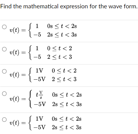 Find the mathematical expression for the wave form.
1 Os <t<2s
v(t)
-5 2st< 3s
10<t<2
v(t):
=
-5 2<t<3
1V
0<t<2
v(t)
-5V
2<t<3
O
v(t)
S
-5V 2st < 3s
tv Os < t < 2s
v(t) = {.
1V
Os <t<2s
-5V 2s <t< 3s