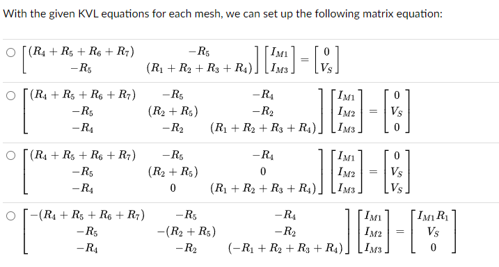 With the given KVL equations for each mesh, we can set up the following matrix equation:
O(R4 R5 R6 + R7)
-R5
IMI
0
=
-R5
(R₁ + R₂ + R3 + R4) IM3
Vs
о
(R4 + R5 + R6 + R7)
-R5
-RA
IM1
0
-R5
(R₂ + R5)
-R2
IM2
=
Vs
-R4
-R₂
(R₁ + R₂+ R3 + R4)
IM3
0
(R4 R5 R6 R7)
-R5
-R5
(R₂ + R5)
-RA
0
IM1
0
IM2
=
Vs
༠། ་
-R4
-(R4 R5 R6 + R7)
0
(R₁ + R₂+ R3 + R4)
IM3
-R5
-R₁
IMI
-R5
-(R₂+ R5)
-R2
IM2
==
-RA
-R₂
(-R₁ + R₂+ R3 +
IMз
Vs
IM1 R1
Vs
0