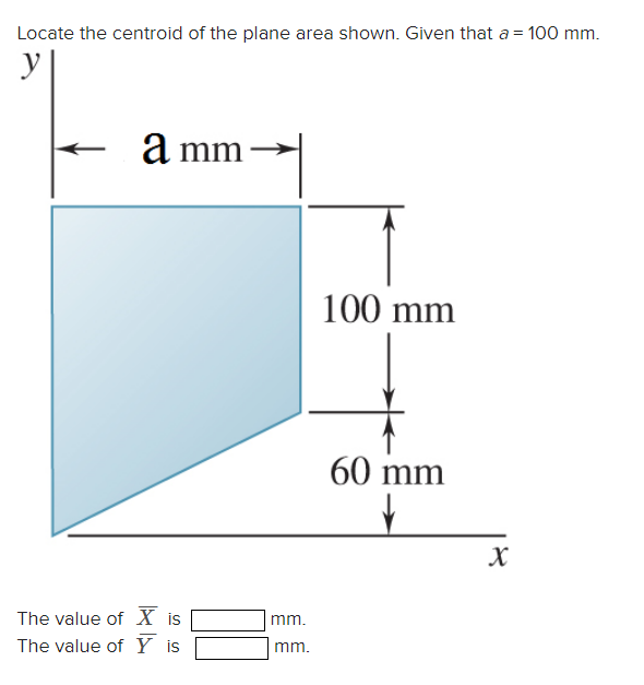 Locate the centroid of the plane area shown. Given that a = 100 mm.
y
a mm →
The value of X is
The value of Y is
mm.
mm.
100 mm
60 mm
↓
X