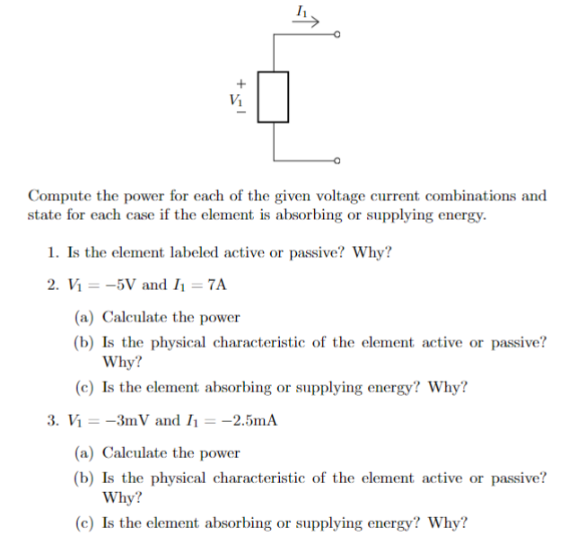 Compute the power for each of the given voltage current combinations and
state for each case if the element is absorbing or supplying energy.
1. Is the element labeled active or passive? Why?
2. V₁ = -5V and I₁ = 7A
(a) Calculate the power
(b) Is the physical characteristic of the element active or passive?
Why?
(c) Is the element absorbing or supplying energy? Why?
3. V₁ = -3mV and I₁ = -2.5mA
(a) Calculate the power
(b) Is the physical characteristic of the element active or passive?
Why?
(c) Is the element absorbing or supplying energy? Why?