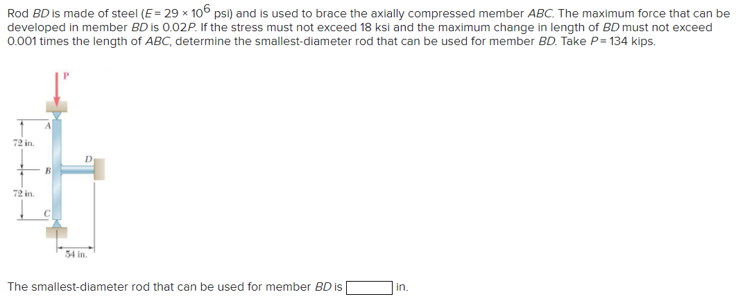 Rod BD is made of steel (E= 29 × 106 psi) and is used to brace the axially compressed member ABC. The maximum force that can be
developed in member BD is 0.02P. If the stress must not exceed 18 ksi and the maximum change in length of BD must not exceed
0.001 times the length of ABC, determine the smallest-diameter rod that can be used for member BD. Take P=134 kips.
72 in.
72 in.
54 in.
The smallest-diameter rod that can be used for member BD is
in.