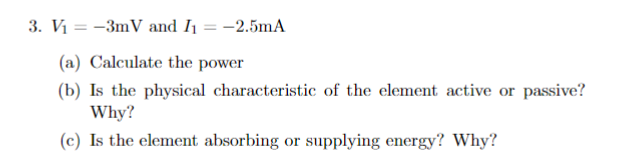 3. V₁ = -3mV and I₁ = -2.5mA
(a) Calculate the power
(b) Is the physical characteristic of the element active or passive?
Why?
(c) Is the element absorbing or supplying energy? Why?